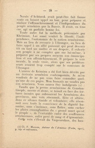 — 28 —
Nersès d'Achtarak avait peut-être fait fausse
route en faisant 'appel au tsar, pour préparer et
réaliser "l'affranchissement et l'indépendance du
peuple arménien par la Russie. Il avait, en tous
cas, agi en parfaite bonne foi.
Toute autre fut la méthode préconisée par
Khrimian. Lui aussi voulait la liberté, l'indé-
pendance, l'autonomie de la nation arménienne.
Mais au lieu de recourir à l'étranger, au lieu de
faire appel à un allié puissant qui peut devenir
tOt ou tard un inaitm et un despote, il exhorte
son peuple à ne compter que sur lui-même, à
préparer par ses propres moyens son émancipa-
tion et son affranchissement. Il prépare la voie
Morale, la seule vraie, alors que ses prédéces-
seurs avaient trop compté sur le concours de
l'étranger;
L'oeuv're de Krimian a été fort bien décrite par
un écrivain arménien contemporain.. Je m'en
voudrais de ne pas vous faire connattre
qu'une de ce2, pages. Mon français ne vaudra pas
son arménien. Vous saurez être indulgents (i) :
'Tandis que la presse arménienne de Constan-
tinople, morne et atone, se taisait en face des tor-
tures inouïes que subissaient les Arméniens des
provinces, une voix résonnait, fière et altière,
dans ce silence timide et volontaire; elle réson-
nait avec tonte la eonscience de la dignité hu-
maine, sans s'insinuer, sans flatter, sans cacher
les plaies ensanglantées du « grand muet qu'est
le peuple », de l'exécrable enfer des souffrances
arméniennes, enfer pavé de sang et. d'ignominie.
Cette voix s'élevait du Vaspourakan, des han-
(i) Ci. F. MACLER, Autour de l'Arménie (Paris, 1917),
p. 24o et suivantes,
 