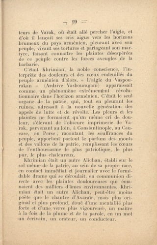 teurs de Varak, où était allé percher l'aigle, et
d'où il lançait ses cris aigus vers les horizons
bruineux du pays arménien, pleurant avec son
peuple, vivant ses tortures et partageant son mar-
tyre, faisant connaître les plaintes désespérées
de ce peuple contre- les forces aveugles de la
barbarie.
C'était khrinnan, la noble conscience, l'in-
terprète des douleurs et des voeux endeuillés du
peuple arménien d'alors. « L'aigle du Vaspou-
rakan » (Ardzive Vasbouragani) apparaissait
comme, un phénomène extrèmenitent révolu-
tionnaire dans l'horizon arménien. C'était le seul
organe de la patrie, qui, ,tout en pleurant les
ruines, adressait à la nouvelle génération des
appels de lutte et de révolte. Les pleurs et les
plaintes ne formaient qu'un même cri de dou-
leur, s'élevant de l'obscure imprimerie de Va-
rak, parvenant au loin, à Constantinople, au Cau-
case, en Perse , racontant les souffrances du
peuple, apportant partout le parfum des monts
et des vallons de la patrie, remplissant les coeurs
de l'enthousiasme le plus patriotique, Je plus
pur, le plus chaleureux.
Kbrimiao était un autre Alic.han, établi sur le
sol int'que de hi patrie, au sein de sa propre race,
en contact immédiat et journalier avec le formi-
dable drame qui se déroulait, en communion di-
recte avec les plaintes douloureuses qui éma-
naient des milliers d'âmes environnantes. •Khri-
mian était un autre Alichan, peut-être moins
poète que le chantre tl'Avaraïr, mais plus ori-
ginal et plus profond, doué d'une mentalité plus
forte et d'une. verve phis vigoureus'e, un maure
à la fois de la plume et de. la parole, en un mot
un écrivain, un orateur, un condUcteur.
 