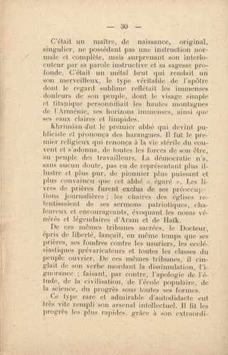 — 30 --
C'était un maître, de naissance, original,
singulier, ne possédant pas une instrudtion nor-
male et complète, mais surprenant son interlo-
cuteur par sa parole instructive et sa sagesse pro-
fonde. C'était un métal brut qui rendait un
son merveilleux, le type véritable de l'apôtre
dont le regard sublime reflétait les immenses
douleurs de son 'peuple, dont le visage simple
et titanique personnifiait les hautes montagnes
de l'Arménie, ses horizons immenses, ainsi que
ses eaux claires et limpides.
khrimian .fut. le premier abbé qui devint pu-
bliciste et prononça des harangues. Il fut le pre-
mier religieux qui renonça à la vie stérile du cou-
vent et s'adonna, de toutes les forces de son être,
au peuple des travailleurs. La démocratie n'a,
sans aucun doute, pas eu de représentant plus il-
lustr• et plus pur, de pionnier plus puissant et
plus convaincu•que cet abbé « égaré ». Les li-
vres de prières furent exclus de ses préoccup•
fions journalières ; les chaires des églises re-
tentissaient de ses sermons. patriotiques, cha-
leu•eux et encourageants, évoquant les noms vé-
nérés et légendaires d'Aram et de Haïk.
De ces mêmes tribunes sacrées, le Docteur,
épris de liberté, lançait, en même temps que ses
prières, ses foudres contre les usuriers, les ecclé-
siastiques prévaricateurs et toutes les classes du
,peuple ouvrier. De ces 'mêmes tribunes, il cin-
glait de son verbe mordant la dissimulation, l'i-
gnorance ; faisant, par contre, l'apologie de l'é-
tude, de la civilisation, de l'école populaire, de
la science, du progrès sous toutes ses formes.
Ce type rare et admirable d'autodidacte eut
très vite rempli son arsenal intellectuel. Il fit les
progrès les plus rapides, grâce à son extraordi-
 