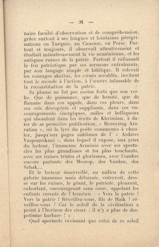 — 31 --
Haire faculté d'observation et de compréhension,
grâce surtout à ses longues et lointaines pérégri-
nations en Turquie, au Caucase, en Perse. Par-
tout et toujours, il observait attentivement et
étudiait minutieusement la vie arménienne, et les
antiques ruines de la patrie. Partout il rallumait
le feu patriotique par ses sermons •entraînants,
par son langage simple et biblique. il relevait
les courages abattus, les cœurs accablés, invitant
tout le monde à l'action, à l'oeuvre inlassable de
la reconstitution- de la patrie.
Sa' plume ne fut pas moins forte que son ver-
be. Que de puissance, que de beauté, que de
flamme dans ces appels, dans ces pleurs, dans
ces cris désespérés et suppliants, dans ces en-
couragements énergiques, mâles et belliqueux
qui abondent dans les écrits de Khrimian, à da-
ter de sa première publication, « Heravirag Ara-
ratian », où la lyre du poète commence à chan-
ter, jusqu'aux pages sublimes de l' « Ardzive
Vaspourakani », dans lequel il expose., aux yeux
du lecteur, l'immense Arménie avec ses 'specta-
cles les plus grandioses et les plus touchants,
avec ses ruines tristes et glorieuses, avec l'ombre
encore parlante des Mesrop, des Vardan, des
Sahak...
Et le lecteur émerveillé, au milieu de cette
galerie immense mais délaissée, entrevoit, dres-
sé sur les ruines, le géant, le patriote, pleurant,
exhortant, encourageant sans cesse, appelant les
enfants errants de r rménie : « Vers la patrie 1
Vers la patrie 1 Ré‘eillez-vous, fils de Haïk 1 ré-
veillez-vous ! Car le soleil de la civiliSation a
point à l'horizon des cieux ; il n'y a plus de des-
potisme barbare 1 »
Quel spectacle ravissant que celui de ce soleil
 