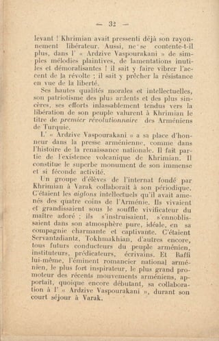 — 32 ---
levant Klohnian avait pressenti déjà son rayon-
nement libérateur. Aussi, ne - se contente-t-il
plus, dans l' « Ardzive Vaspourakani » de sim-
pies mélodies plaintives, de lamentations inuti-
les et démoralisantes ! il sait y faire vibrer l'ac-
cent de la révolte ; il sait y prêcher la résistance
en vue de la liberté.
Ses hautes qualités morales et intellectuelles,
son patriotisme des plus ardents et des plus sin-
cères, ses efforts inlassablement tendus vers la
libération de son peuple valurent à Khrimian le
titre de premier révolutionnaire des Arméniens
de Turquie.
« Ardzive Vaspourakani » a sa place d'hon-
neur dans la presSe. arménienne, comme dans
l'histoire de la renaissance nationale. Il fait par -
tic de l'existence volcanique de Khrimian. Il
consult ae le superbe monument de son immense
et si féconde activité.
l:n groupe d'élèves de l'internat fondé par
Khrimian à Varak collaborait à son périodique.
C'étaient les aiglons intellectuels qu'il avait ame-
nés des quatre coins de l'Arménie. 115 vivaient
et grandissaient sous le souffle vivificateur du
maître adoré ; ils s'instruisaient, s'ennoblis-
saient dans son atmosphère pure, idéale, en sa
compagnie charmante et captivante. C'étaient
Servantzdiantz, Toklimakhian, d'autres encore,
tous futurs conducteurs du peuple arménien,
instituteurs, prédicateurs, écrivains. Et Raffi
lui-même, l'éminent romancier national armé-
nien, le plus fort inspirateur, le plus grand pro-
moteur des récents mouvements arméniens, ap-
portait, quoique encore débutant, sa collabora-
tion à l' « Ardzive Vaspourakani », durant son
court séjour à Varak.
 
