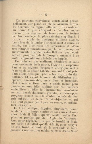 - 33
Ces patriotes convaincus constataient person-
nellement, sur place, en pleine Arménie turque,
les horreurs du régime ottoman ; ils assistaient
au drame le plus effrayant et le plus mons-
trueux ; ils voyaient, de leurs yeux, la torture
la plus cruelle .et la plus satanique appliquée à
ce petit peuple de quelques millions d'âmes.
Les affres de cet enfer s'intensifiaient d'année en
année, par l'incursion des Circassiens et d'au-
tres réfugiés musulmans, par le contre-coup des
mouvements libérateurs des Balkans, par l'épui-
sement progressif de la Turquie amenant à sa
suite l'augmentation effrénée des impôts.
En présence des manieurs séculaires et sans
cesse croissants de la pairie, l'Aigle du Vaspoura-
kan et ses aiglons frappaient énergiquement à
la porte de la déesse Liberté, voulant à tout prix,
d'un effort héroïque, jeter à bas l'hydre du des-
potisme. Et c'était la muse de Khilmian qui,
éplorée, inconsolable, mais fière et intrépide,
était venue se fixer dans la patrie même pour
proclamer une idée sublime • sur ces hauteurs
endeuillées : l'idée de l'insurrection arménien-
ne, qui devait désormais grandir, se développer
progressivement sous la double poussée de l'es-
prit subjectif et de la réalité objective, et qui
s'en intit gagner peu à peu les coeurs, et enllani-
mer les esprits.
La lutte héroïque, lugubre, singulière, devait
éclater en un temps confus et sous un ciel ora-
s ri-, eux. Mais il fallait qu'elle éclatât, selon l'ex-
pression prophétique de l'Aigle du Vaspoura-
kan, pour régénérer un peuple insulté et foulé
aux pieds ; il faillait qu'elle éclatât, pour essuyer
de son front la honte de la servitude et faire
pousser à nouveau les nobles rejetons d'une Nou-i"
 