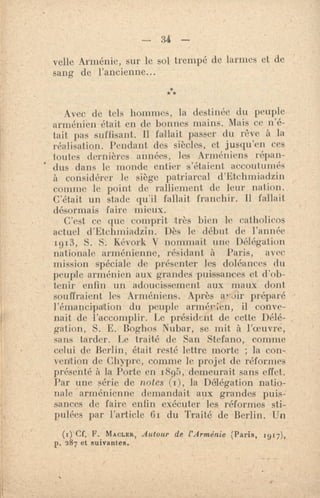 - 34 —
velte Arménie, sur le sol trempé de larmes et de
sang de l'ancienne...
***
Avec de tels hommes, la destinée du peuple
arménien était en de bonnes mains. Mais ce n'é-
tait pas suffisant. Il fallait passer du rêve à la
réalisation. Pendant des siècles, et jusqu'en ces
toutes dernières années, les Arméniens répan-
dus dans le monde entier s'étaient accoutumés
à considérer le siège patriarcal d'Etchiniadzin
comme le point de ralliement de leur nation.
C'était un stade qu'il fallait franchir. Il fallait
désormais faire mieux.
C'est ce que comprit très bien le catholicos
actuel d'Etchmiadzin. Dès le début de l'année
1913, S. S. Kévork V nommait une Délégation
nationale arménienne, résidant à Paris, avec
mission spéciale de présenter les doléances du
peuple arménien aux grandes puissances et d'ob-
tenir enfin un adoucissement aux maux dont
souffraient les Arméniens. Après préparé
l'émancipation du peuple armér;en, il conve-
nait de l'accomplir. Le président de cette Délé-
gation, S. E. Boghos Nubar, se mit à ]'oeuvré,
sans tarder. Le traité de San Stefano, comme
celui de Berlin, était resté lettre morte ; la con-
vention de Chypre, comme le projet de réformes
présenté à la Porte en 1895, demeurait sans effet.
Par une série de notes (1), la Délégation natio-
nale arménienne demandait aux grandes puis-
sances de faire enfin exécuter les réformes sti-
pulées par l'article fir du Traité de Berlin. Un
(,) Cf. F. MACLER, Autour de l'Arménie (Paris, 1917),
p. 287 et suivantes.
 