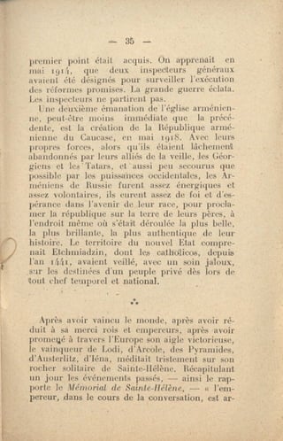 35
premier point était acquis. On apprenait en
mai 1914, que deux inspecteurs généraux
avaient été désignés pour surveiller l'exécution
des réfornres promises. La grande guerre éclata.
Les inspecteurs ne partirent pas.
Une deuxième émanation de l'église arménien-
ne, peut-être moins immédiate que la précé-
dente, est la création de la République armé-
nienne du Caucase, en mai t918. Avec leurs
propres forces, alors qu'ils étaient lâchement;
abandonnés par leurs alliés de la veille, les Géor- .
giensetles'Tatars,et.aussipeusecourusque
possible par los puissances occidentales, les Ar-
méniens de Russie furent assez énergiques et
assez volontaires, ils eurent assez de foi et d'es-
pérance dans l'avenir de leur race, pour procla-
mer la république sur la terre de leurs pères, à
l'endroit même où s'était déroulée la plus belle,
la plus brillante, la plus authentique de leur
histoire. Le territoire du nouvel Etat compre-
nait Etchmiadzin, dont les cathdlicos, depuis
l'an 14.41, avaient veillé, avec un soin jaloux,
.sur les destinées d'un peuple privé dès lors de
'tout chef temporel et national.
***
Après avoir vaincu le monde, al o ès avoir ré-
duit à sa merci rois et empereurs, après avoir
promené à travers l'Europe son aigle victorieuse,
le vainqueur de Lodi, d'Arcole, des Pyramides,
d'Austerlitz, d'Iéna, méditait tristement sur son
rocher solitaire de Sainte-Hélène. Récapitulant
un jour les événements passés, — ainsi le. rap-
porte le Mémorial de Sainte- Hélène, — « l'em-
pereur, dans le cours de 1a. conversation, est ar-
 