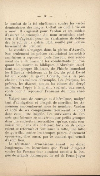 le combat de la foi chrétienne contre les visées
dominatrices des mages. C'était un duel à vie ou
à mort. Il s'agissait pour Vardan et ses soldats
d'assurer le triomphe du nom arménien chré-
tien ; il s'agissait pour les Vardaniens de défen-
dre le sol de la patrie déjà souillé par l'enva-
hissement de l'ennemi.
Le combat s'engagea dans la plaine d'Avaraïr.
Non seulement les prêtres exhortaient les soldats
arméniens à repousser toute frayeur, non seule-
ment ils enflai -Limaient les combattants en évo-
quant les souvenirs bibliques d'Abraham sacri-
fiant son propre fils Isaac, de Phinée immolant
les Hébreux violateurs de la loi, du petit David
luttant contre le géant Goliath, mais ils prê-
chaient eux4mèmes d'exemple. Les évêques, les
prêtres, les diacres, toutes les classes du clergé
arménien, l'épée à la main, veulent, eux aussi,
contribuer à repousser l'ennemi du nom chré-
tien.
Malgré tant de courage et d'héroïsme, malgré
tant d'abnégation et d'esprit de sacrifice, les Ar-
méniens succombèrent sous le nombre. Vardan
et io36 de ses compagnons trouvèrent la mort
dues cette lutte inégale. Les survivants de l'ar-
mée arménienne se sauvèrent par petits groupes
dans des endroits inaccessibles, qu'eux seuls con-
naissaient, dan.s des châteaux forts où ils pour-
raient se reformer et continuer la lutte, une lutte
de guerilla, contre les troupes perses, durement
éprouvées, elles aussi, par le combat qui venait
d'avoir lieu.
La résistance arménienne aurait pu durer
longtemps, les • incursions que Vasak dirigeait
contre les Persans leur auraient causé à la lon-
gue de grands dommages. Le roi de Perse jugea
 