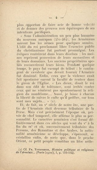 4
plus opportun de faire acte de lionne volonté'
et de donner des preuves non équivoques de ses
intentions pacifiques.
Sous l'administration un peu plus humaine
-du nouveau. marzpan (i52-.(164), les Arméniens
mirent bas les armes pour quelques années.
L'édit du roi proclamant libre l'exercice public
du christianisme fut partout promulgué. Les
évêques rentrèrent dans leurs diocèses ; les moi.
nes reprirent possession de leurs monastères et
de leurs domaines. Les anciens propriétaires spo-
liés recouvrèrent leurs biens. Pendant quelque
temps, le pays fut exempt de tribut ; le contin-
gent de cavalerie que devait fournir l'Arménie
fut diminué. Enfin, ceux que la violence avait
fait apostasier curent la faculté de rentrer dans
le giron de l'Eglise. (c Les dieux, disait le roi
dans son édit de tolérance, sont irrités contre
ceux qui ne vénèrent pas spontanément la reli-
gion du mazdéisme... Aussi, je laisse à chacun
la liberté de suivre le culte qu'il préfère, car tous
sont nies sujets... u
Et, de fait, au ve siècle de notre ère, une par-
tie de l'Arménie était devenue tributaire de la
Perse. Mais c'est précisément l'époque où, pri-
vée de chef temporel, elle affirme le plus sa per-
sonnalité. Le caractère arménien s'est - formé dé-
finitivement dans ces siècles qui vont du Ve à la
fin du ne et où, successivement tributaire des
Persans, des Byzantins et des Arabes, la natio.-
nalité arménienne se développa, s'épanouit, se
cristallisa enfin, de sorte que, dans le proche
Orient, cc petit peuple constitua un bloc nette-
(Ir) Cf. Fa. Totnemarze, Histoire politique et religieuse
de l'Arménie... (Parie [1910]), 1, p. 533-534).
 