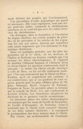 —
ment distinct des peuples qui l'environnaient:
Une parenthèse d'ordre dogmatique me paraît
ici nécessaire. Elle vous expliquera, sous une for-
me peut-être ardue, comment le christianisme
arménien ne se confond pas avec les autres bran-
ches du christianisme.
On distingue, dans la formation et l'évolution
du dogme chrétien, un certain nombre de pério-
des où les préceptes et les articles de foi s'ajou-
tant les uns aux autres, finirent par constituer
cette masse imposante que l'on dénomme la dog-
matique chrétienne.
Dans ces multiples périodes, une des plus im-
portantes est le ive siècle, où les docteurs de
l'Eglise se livrèrent ces fameux combats que l'on
nomme les luttes christologiques. 11 s'agissait
de démêler' l'élément humain et l'élément divin
'en Jésus-Christ. La question controversée était la
suivante la nature du Christ est-elle identique
à celle de Dieu, ou lui est-elle seulement analo-
gue ? Les uns soutenaient que le Christ est Dieu ;
d'autres, qu'il est simplement une créature. A
ces controverses, que je me. garderai de vous ex-
poser, prirent part les plus célèbres pères de l'É-
glise, Athanase, Basile , Grégoire •de Nazianze,
Grégoire de Nysse. La première phase se termina
par le concile de Nicée, 325, Tri condamnait la
doctrine d'Arius. Les Arméniens adoptèrent les
décisions de ce premier concile (erliménique.
La deuxième phase 'des luttes ch•istologiques
est marquée par les noms de Cyrille de Jérusalem,
de Cyrille' d'Alexandrie, de 'Nestorius. Celui-ci
soutenait que le Christ avait conservé chacune
de ses deux natures distinctes ; il enseignait-
/a juxtaposition des deux natures dans le Christ.
Par contre, un archimandrite de Constanti-
 