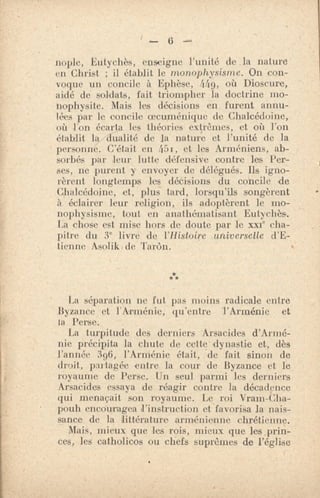 6
nople, Eutychès, enseigne l'unité de la nature
en Christ ; il établit le monophysisme. On con-
voque un concile à Ephèse, 4.49, où Dioscure,
aidé de soldats, fait triompher la doctrine mo-
nophysite. Mais les décisions en furent annu-
lées par le concile oecuménique de Chalcédoine,
où l'on écarta les théories extrêmes, et où l'on
établit la dualité de la nature et l'unité de la
personne. C'était en 451, et les Arméniens, ab-
sorbés par leur lutte défensive contre les Per-
ses, ne purent y envoyer de délégués. Ils igno-
rèrent longtemps les déCisions du concile de
Chalcédoine, et, plus tard, lorsqu'ils songèrent
à éclairer leur religion, ils adoptèrent le mo-
nophysisme, tout en anathématisant Eutychès.
La chose est mise hors de doute par le xxe cha-
pitre du 3e livre de l'Histoire universelle d'E-
tienne Asolik. de Tarôn.
***
La séparation ne fut pas moins radicale entre
Byzance et l'Arménie, qu'entre l'Arménie et
ta Perse.
La turpitude des derniers Arsacides d'Armé-
nie précipita la chute de cette dynastie et, dès
l'année 396, l'Arménie était, de fait sinon de
droit, partagée entre la cour de Byzance et le
royaume de Perse. Un seul parmi les derniers
Arsacides essaya de réagir contre la décadence
qui menaçait son royaume. Le roi Vram-Clia-
pouh encouragea d'instruction et favorisa la nais-
sance de la littérature arménienne chrétienne.
Mais, mieux que les rois, mieux que les,prin-
ces, les catholicos ou chefs suprêmes de l'église
 