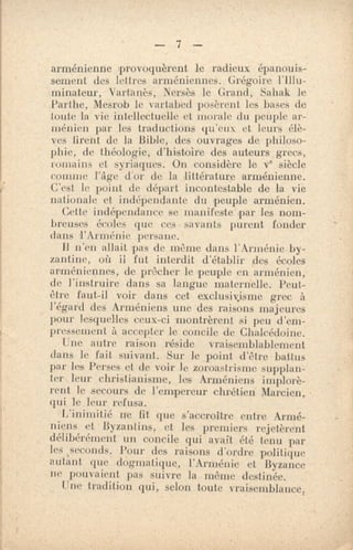 — 7 —
arménienne provoquèrent le radieux épanouis-
sement des lettres arménienneS. Grégoire l'Illu-
minateur, Vartanès, Nersès le Grand, Sahak le
Parthe, Mesrob le vartabcd posèrent les bases de
toute la vie intellectuelle et morale du peuple ar-
ménien par les traductions qu'eux et leurs élè-
ves firent de la Bible, des ouvrages de philoso-
phie, de théologie, d'histoire des auteurs grecs,
romains et syriaques. On considère le vB siècle
comme d'or de la littérature arménienne.
C'est le point de départ incontestable de la vie
nationale et indépendante du peuple arménien.
Cette indépendance se manifeste par les nom-
breuses écoles que ces • savants purent fonder
dans l'Arménie persane.
11 n'en allait pas de même dans l'Arménie by-
zantine, où il fut interdit d'établir des écoles
arméniennes, de prêcher le peuple en arménien,
de Finsiruire dans sa langue maternelle. Peut-
être faut-il voir dans cet exclusivisme grec à
l'égard des Arméniens une des raisons majeures
pour lesquelles ceux-ci montrèrent si peu d'em-
pressement à accepter le concile de Chalcédoine.
Une autre raison réside vraisemblablement
dans le fait suivant. Sur le point d'être battus
par les Perses et de voir le zoroastrisme supplan-
ter leur christianisme, les Arméniens implorè-
rent le secours de l'empereur chrétien Marcien,
qui le leur refusa.
L'inimitié ne lit que s'accroître entre Armé-
niens et Byzantins, et les premiers rejetèrent
délibérément un concile qui avait été tenu par
les iseconds. Pour des raisons d'ordre politique
autant que dogmatique, l'Arménie et Byzance
ne pouvaient pas suivre la même destinée.
Une tradition qui, selon toute vraisemblance,
e
 