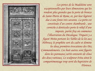 Les portes de la Madeleine sont exceptionnelles par leurs dimensions qui les rendent plus grandes que la porte de bronze de Saint-Pierre de Rome, et, par leur légèreté due à une fonte très savante. La porte est constituée d’un contre chambranle , une corniche à denticules porte le relief d’une imposte, partie fixe où commence l’illustration du Décalogue. Triqueti y a figuré Moïse portant les Tables de la loi aux Hébreux; le prophète sort du cadre et domine les deux premières évocations des Dix Commandements. Les huit autres sont figurés dans les panneaux carrés entourés de clous des deux vantaux. Le sculpteur évita ainsi le compartimentage trop serré du baptistère de Florence. 