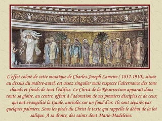 L’effet coloré de cette mosaïque de Charles-Joseph Lameire ( 1832-1910), située au dessus du maître-autel, est assez singulier mais respecte l’alternance des tons chauds et froids de tout l’édifice. Le Christ de la Résurrection apparaît dans toute sa gloire, au centre, offert à l’adoration de ses premiers disciples et de ceux qui ont évangélisé la Gaule, auréolés sur un fond d’or. Ils sont séparés par quelques palmiers. Sous les pieds du Christ le texte qui rappelle le début de la loi salique. A sa droite, des saints dont Marie-Madeleine. 