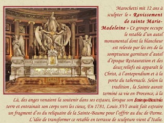 Marochetti mit 12 ans à sculpter  le «  Ravissement de   sainte Marie-Madeleine  » Ce groupe occupe le retable d’un autel monumental dont la blancheur est relevée par les ors de la somptueuse garniture d’autel d’époque Restauration et des deux reliefs où apparaît le Christ, à l’antependium et à la porte du tabernacle. Selon la tradition , la Sainte aurait terminé sa vie en Provence, à la Sainte-Baume. Là, des anges venaient la soutenir dans ses extases, lorsque son âme quittait la terre et entrainait son corps vers les cieux. En 1781, Louis XVI avait fait extraire un fragment d’os du reliquaire de la Sainte-Baume pour l’offrir au duc de Parme. L’idée de transformer ce retable en terrasse de sculpture vient d’Italie. 