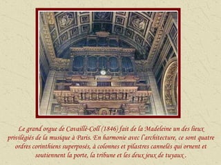 Le grand orgue de Cavaillé-Coll (1846) fait de la Madeleine un des lieux privilégiés de la musique à Paris. En harmonie avec l’architecture, ce sont quatre ordres corinthiens superposés, à colonnes et pilastres cannelés qui ornent et soutiennent la porte, la tribune et les deux jeux de tuyaux . 