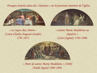 « Le repas chez Simon » (Louis-Charles-Auguste Couder) 1791-1873 « Sainte Marie-Madeleine au Sépulcre » (Léon Cogniet) 1794-1880. « Mort de sainte Marie-Madeleine » (1840) (Emile Signol) 1804-1892. Fresques insérées dans des « lunettes » sur le pourtour intérieur de l’église. 