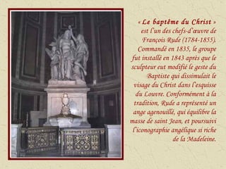 «  Le baptême du Christ  » est l’un des chefs-d’œuvre de François Rude (1784-1855). Commandé en 1835, le groupe fut installé en 1843 après que le sculpteur eut modifié le geste du Baptiste qui dissimulait le visage du Christ dans l’esquisse du Louvre. Conformément à la tradition, Rude a représenté un ange agenouillé, qui équilibre la masse de saint Jean, et poursuivi l’iconographie angélique si riche de la Madeleine. 
