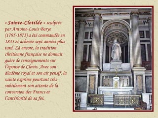 «  Sainte-Clotilde  » sculptée par Antoine-Louis Barye (1795-1875) a été commandée en 1835 et achevée sept années plus tard. Là encore, la tradition chrétienne française ne donnait guère de renseignements sur l’épouse de Clovis. Avec son diadème royal et son air pensif, la sainte exprime pourtant très subtilement son attente de la conversion des Francs et l’antériorité de sa foi. 