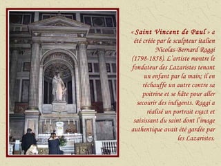 «  Saint Vincent de Paul  » a été créée par le sculpteur italien Nicolas-Bernard Raggi (1798-1858). L’artiste montre le fondateur des Lazaristes tenant un enfant par la main; il en réchauffe un autre contre sa poitrine et se hâte pour aller secourir des indigents. Raggi a réalisé un portrait exact et saisissant du saint dont l’image authentique avait été gardée par les Lazaristes. 