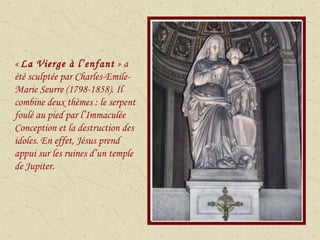 «  La Vierge à l’enfant  » a été sculptée par Charles-Emile-Marie Seurre (1798-1858). Il combine deux thèmes : le serpent foulé au pied par l’Immaculée Conception et la destruction des idoles. En effet, Jésus prend appui sur les ruines d’un temple de Jupiter. 