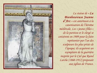 La statue de «  La Bienheureuse Jeanne d’Arc  » est antérieure à la canonisation de l’héroïne médiévale. Les « jeunes filles » de la paroisse et le clergé se cotisèrent en 1909 pour la faire représenter par l’un des sculpteurs les plus prisés de l’époque; ils acquirent un exemplaire de la guerrière inspirée par le Ciel que Raoul Larche (1860-1912) proposait aux églises de France. 