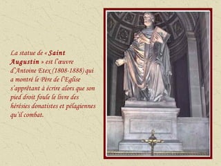 La statue de «  Saint Augustin  » est l’œuvre d’Antoine Etex (1808-1888) qui a montré le Père de l’Eglise s’apprêtant à écrire alors que son pied droit foule le livre des hérésies donatistes et pélagiennes qu’il combat. 