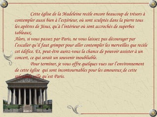 Cette église de la Madeleine recèle encore beaucoup de trésors à contempler aussi bien à l’extérieur, où sont sculptés dans la pierre tous les apôtres de Jésus, qu’à l’intérieur où sont accrochés de superbes tableaux. Alors, si vous passez par Paris, ne vous laissez pas décourager par l’escalier qu’il faut grimper pour aller contempler les merveilles que recèle cet édifice. Et, peut-être aurez-vous la chance de pouvoir assister à un concert, ce qui serait un souvenir inoubliable. Pour terminer, je vous offre quelques vues sur l’environnement de cette église  qui sont incontournables pour les amoureux de cette splendide ville qu’est Paris.  
