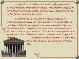 L’Eglise de la Madeleine, située à Paris, offre à travers la rue Royale, une superbe perspective sur la place de la Concorde. La façade en forme de temple grec est en parfaite harmonie avec le Palais Bourbon qui lui fait face de l’autre côté de la Seine. La construction de cette église n’a pas été sans poser de problèmes. Elle a commencé en 1764 sous Louis XV et sur des plans qui rappelaient l’église des Invalides avec un dôme surmontant l’édifice en forme de croix latine. Cependant, la construction à peine commencée est détruite. Les travaux reprennent en 1777 mais sont interrompus durant la Révolution et c’est seulement en 1806 que Napoléon confie à Vignon la tâche de  transformer cet édifice en temple à la gloire de sa Grande    Armée. Faute d’argent, les travaux sont stoppés en    1811. 
