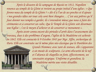 Après le désastre de la campagne de Russie en 1812, Napoléon renonce au temple de la Gloire et revient au projet initial d’une église : « Que ferons-nous du temple de la Gloire ? » dit-il à l’un de ses proches et il ajoute  « nos grandes idées sur tout cela sont bien changées… C’est aux prêtres qu’il faut donner nos temples à garder, ils s’entendent mieux que nous à faire des cérémonies et à conserver un culte. Que le Temple de la Gloire soit désormais une Eglise : c’est le moyen d’achever et de conserver ce monument ». Après avoir connu encore des périodes d’arrêt dans l’avancement des travaux, dues à des problèmes d’argent, l’église de la Madeleine est achevée en 1842. Elle est consacrée le 9 Octobre 1845 par Mgr. Affre, archevêque de Paris. Elle est construite sur le même plan néo-classique que le Panthéon des    Grands Hommes; avec tant de statues, elle s’apparente    à un musée de sculptures. La semi-obscurité de la nef    et l’absence de chapelles en font, effectivement, un    sanctuaire atypique. Uniforme et grandiose, la    Madeleine mérite une visite détaillée. 
