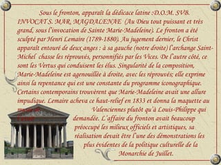 Sous le fronton, apparaît la dédicace latine :D.O.M. SVB. INVOCAT S. MAR. MAGDALENAE  (Au Dieu tout puissant et très grand, sous l’invocation de Sainte Marie-Madeleine). Le fronton a été sculpté par Henri Lemaire (1789-1880). Au jugement dernier, le Christ apparaît entouré de deux anges : à sa gauche (notre droite) l’archange Saint-Michel  chasse les réprouvés, personnifiés par les Vices. De l’autre côté, ce sont les Vertus qui conduisent les élus. Singularité de la composition, Marie-Madeleine est agenouillée à droite, avec les réprouvés; elle exprime ainsi la repentance qui est une constante du programme iconographique. Certains contemporains trouvèrent que Marie-Madeleine avait une allure impudique. Lemaire acheva ce haut-relief en 1833 et donna la maquette au musée de    Valenciennes plutôt qu’à Louis-Philippe qui l’avait    demandée. L’affaire du fronton avait beaucoup    préoccupé les milieux officiels et artistiques, sa    réalisation devait être l’une des démonstrations les  plus évidentes de la politique culturelle de la    Monarchie de Juillet. 