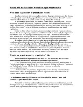 1 of 3
Myths and Facts about Nevada Legal Prostitution

What does legalization of prostitution mean?
          Legal prostitution is state-sponsored prostitution. Legal prostitution means that the state
of Nevada legally permits the buying and selling of women in prostitution. Nevada’s counties
collect taxes from the sales of women to men who buy them (johns or tricks).
         In Nevada legal prostitution, the counties are the pimps, collecting taxes. In legal
prostitution the john is welcomed as a legitimate consumer. Since we know that prostitution
always harms women, the legalized buying and selling women is in effect the promotion of and
profiting from women’s poverty, childhood sexual abuse, sexual harassment and sexual
exploitation.
         Similar in effect to legal prostitution, decriminalized prostitution is even more extreme.
It means that all laws regarding prostitution would be removed. In other words, buying a woman
would be the social and legal equivalent to buying toilet paper. Prostitution in all its forms -
street, brothel, escort, massage - would be legally permitted. Pimps and traffickers the world
over would become Nevada’s new businessmen, Johns would be welcomed consumers.
         Regardless of its legal status, prostitution is extremely harmful to those in it.
Legalization of prostitution does not decrease the physical and the emotional safety of women in
prostitution. Wherever legal prostitution exists, nearby illegal prostitution increases.
         There is no way to make prostitution “a little bit better” any more than it is possible to
make domestic violence “a little bit better.” Prostitution is a profoundly harmful institution.
Who does it harm the most? The woman who is prostituting is hurt the worst. She is hurt
psychologically as well as physically. There is scientific evidence for this.

Should we arrest women in prostitution? No.
        Almost all women in prostitution are there as a last resort, they don’t “choose”
prostitution the way someone chooses a career as an x-ray technician.
        81% of the women in the Nevada legal brothels prostitution urgently want to escape it.
For information based on research interviews of the women in the legal brothels see Prostitution
and Trafficking in Nevada: Making the Connections which can be ordered at
www.nevadacoalition.org
        Let’s focus on the real predators: the johns who assume that they are entitled to buy
women for sex. These are the perpetrators of sexual exploitation and abuse who should be
arrested, not the women who are bought.

Let’s shut down the legal brothels and instead offer women, men and
children in prostitution real choices.
        Women tell us that they need stable housing, social services, medical treatment, and job
training in order to get out of prostitution. That’s what they should receive – not more restrictive
coercion in the legal brothels which many women describe as “little prisons.”
 