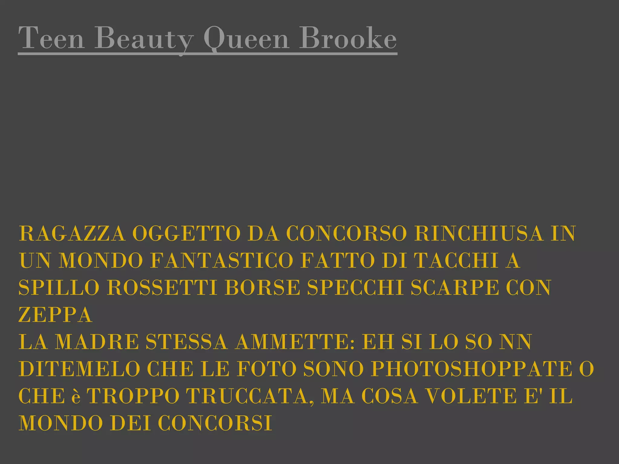 Teen Beauty Queen Brooke




RAGAZZA OGGETTO DA CONCORSO RINCHIUSA IN
UN MONDO FANTASTICO FATTO DI TACCHI A
SPILLO ROSSETTI BORSE SPECCHI SCARPE CON 
ZEPPA
LA MADRE STESSA AMMETTE: EH SI LO SO NN
DITEMELO CHE LE FOTO SONO PHOTOSHOPPATE O
CHE è TROPPO TRUCCATA, MA COSA VOLETE E' IL
MONDO DEI CONCORSI
 