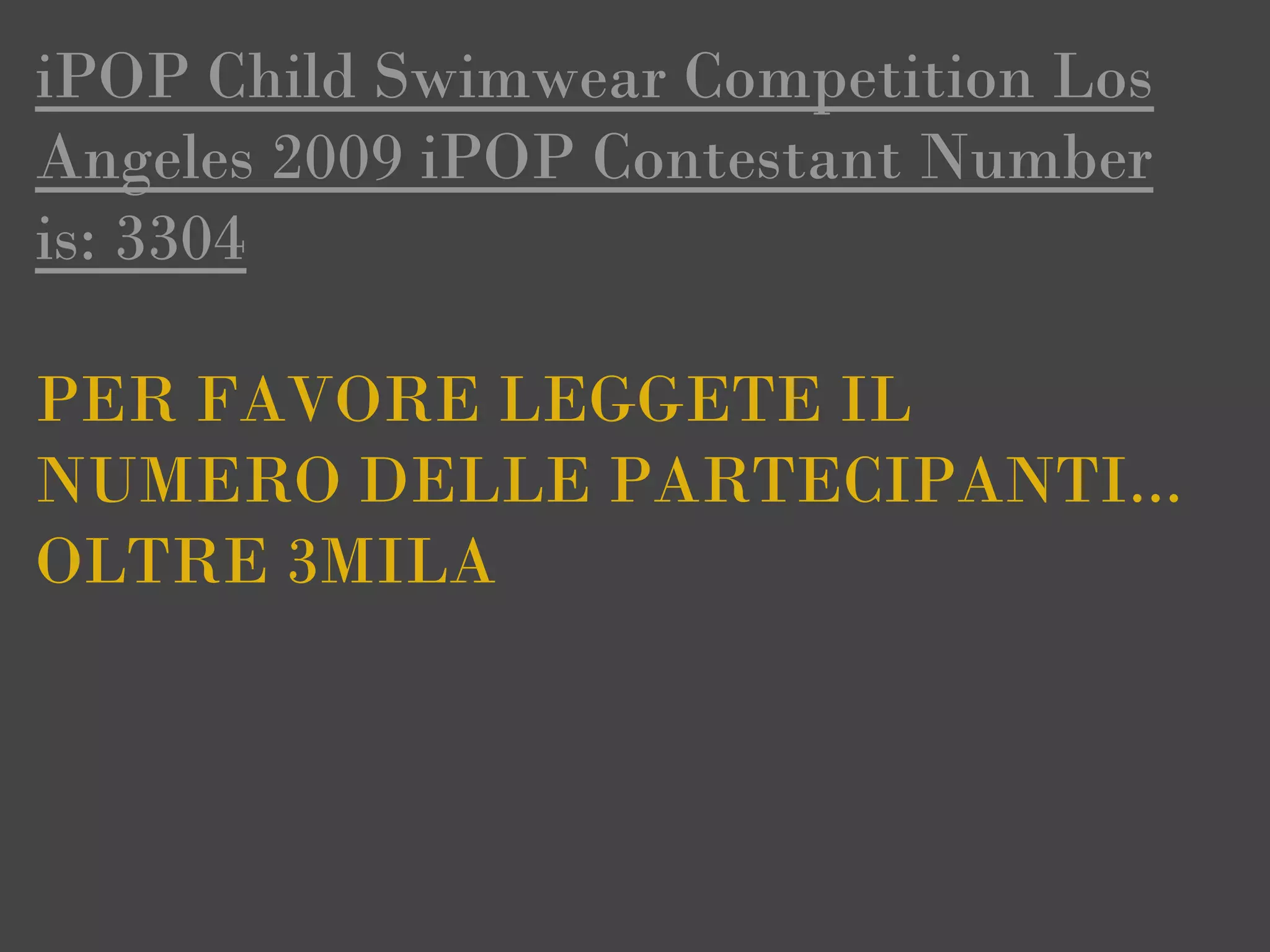 iPOP Child Swimwear Competition Los
Angeles 2009 iPOP Contestant Number
is: 3304

PER FAVORE LEGGETE IL
NUMERO DELLE PARTECIPANTI...
OLTRE 3MILA
 