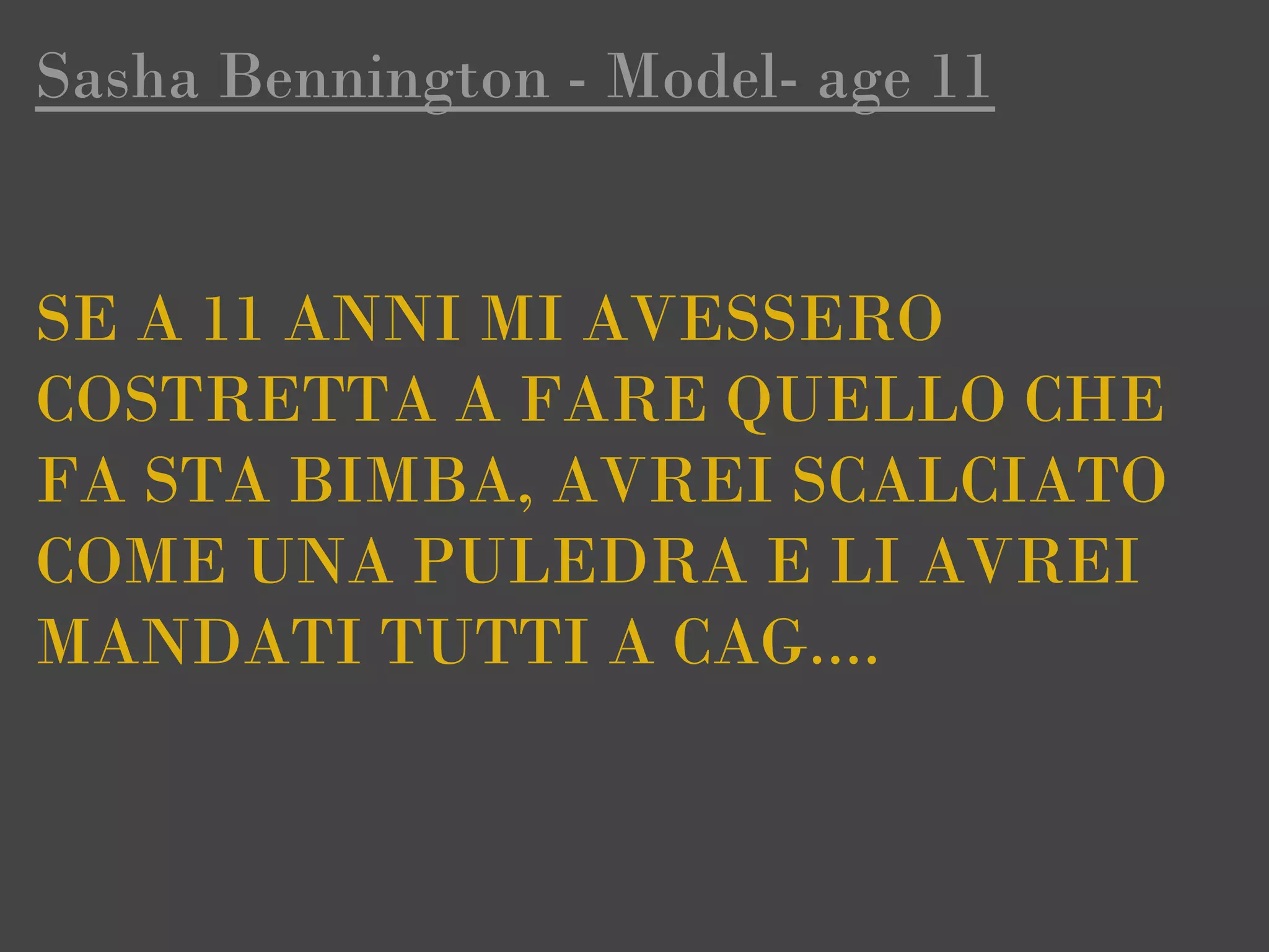 Sasha Bennington - Model- age 11


SE A 11 ANNI MI AVESSERO
COSTRETTA A FARE QUELLO CHE
FA STA BIMBA, AVREI SCALCIATO
COME UNA PULEDRA E LI AVREI
MANDATI TUTTI A CAG....
 