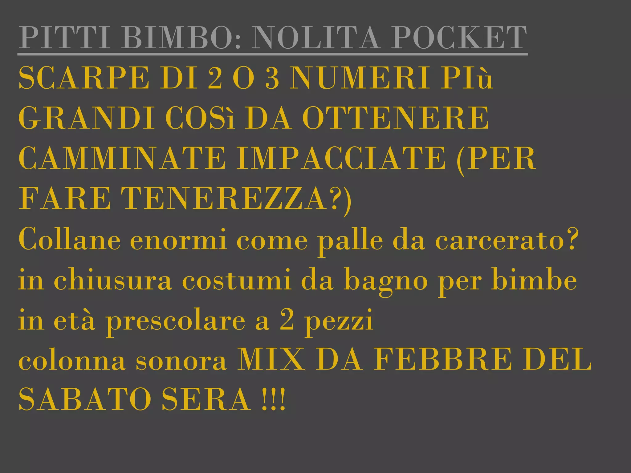 PITTI BIMBO: NOLITA POCKET
SCARPE DI 2 O 3 NUMERI PIù
GRANDI COSì DA OTTENERE
CAMMINATE IMPACCIATE (PER
FARE TENEREZZA?)
Collane enormi come palle da carcerato?
in chiusura costumi da bagno per bimbe
in età prescolare a 2 pezzi
colonna sonora MIX DA FEBBRE DEL
SABATO SERA !!!
 