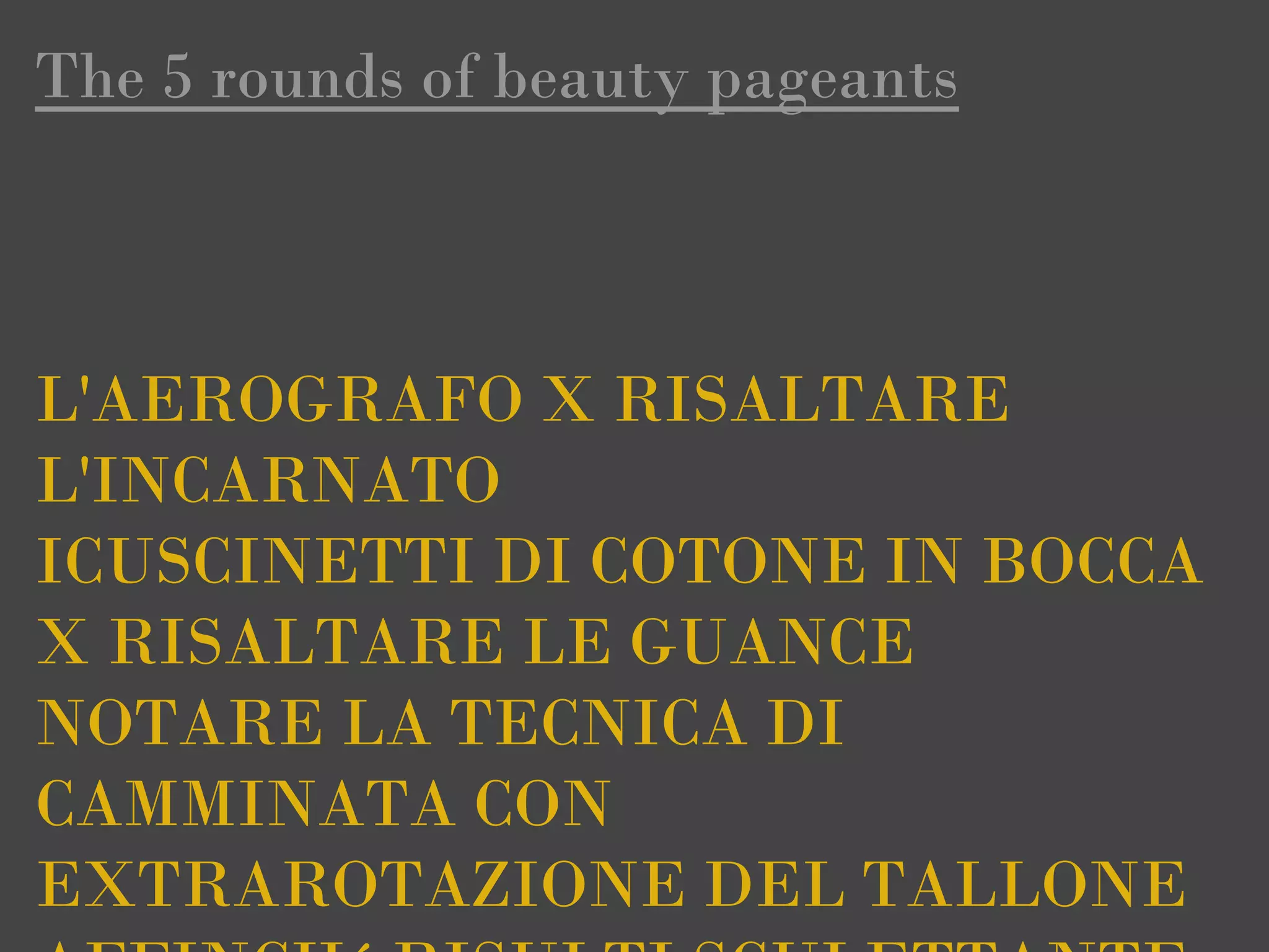 The 5 rounds of beauty pageants



L'AEROGRAFO X RISALTARE
L'INCARNATO
ICUSCINETTI DI COTONE IN BOCCA
X RISALTARE LE GUANCE
NOTARE LA TECNICA DI
CAMMINATA CON
EXTRAROTAZIONE DEL TALLONE
 