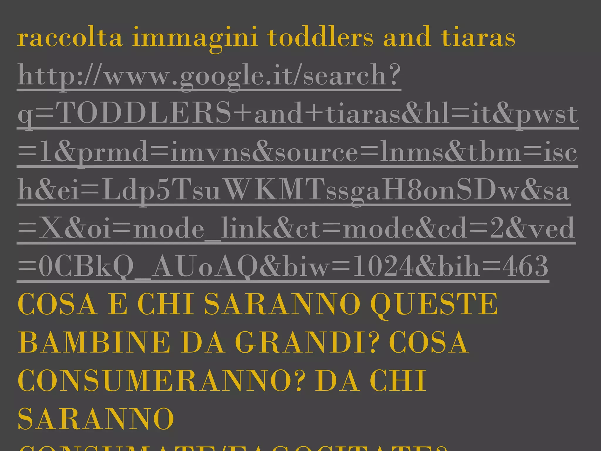 raccolta immagini toddlers and tiaras
http://www.google.it/search?
q=TODDLERS+and+tiaras&hl=it&pwst
=1&prmd=imvns&source=lnms&tbm=isc
h&ei=Ldp5TsuWKMTssgaH8onSDw&sa
=X&oi=mode_link&ct=mode&cd=2&ved
=0CBkQ_AUoAQ&biw=1024&bih=463
COSA E CHI SARANNO QUESTE
BAMBINE DA GRANDI? COSA
CONSUMERANNO? DA CHI
SARANNO
 