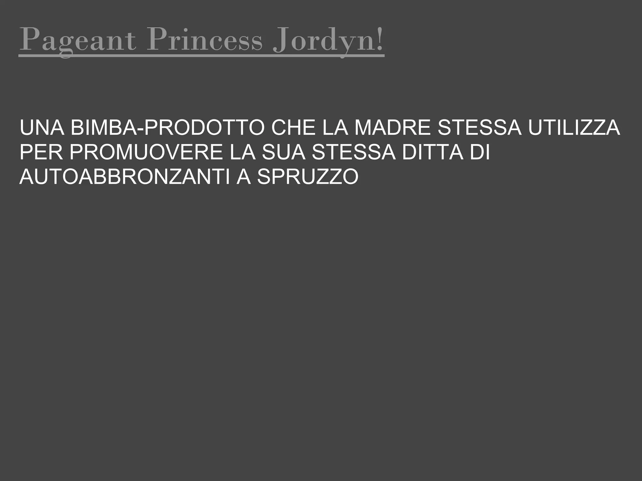 Pageant Princess Jordyn!

UNA BIMBA-PRODOTTO CHE LA MADRE STESSA UTILIZZA
PER PROMUOVERE LA SUA STESSA DITTA DI
AUTOABBRONZANTI A SPRUZZO
 