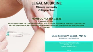 Dr. Al-Fairylyn V. Bagcat , MD, JD
Professsor- Legal Medicine
REPUBLIC ACT NO. 11525
February 26, 2021
AN ACT ESTABLISHING THE CORONAVIRUS DISEASE 2019 (COVID-19) VACCINATION PROGRAM EXPEDITING THE
VACCINE PROCUREMENT AND ADMINISTRATION PROCESS, PROVIDING FUNDS THEREFOR, AND FOR OTHER
PURPOSES
LEGAL MEDICINE
Misamis University
College of Law
PACULANANG, FRANCES DAVE L.
PAGUYA, EZA E.
PONCE, MIERRA FLOR V
JD4-B
 