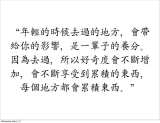 “年輕的時候去過的地方，會帶
         給你的影響，是一輩子的養分。
         因為去過，所以好奇度會不斷增
         加，會不斷享受到累積的東西，
          每個地方都會累積東西。”


Wednesday, May 2, 12
 