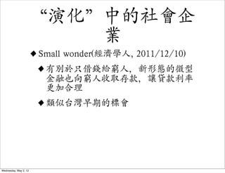 “演化”中的社會企
                           業
                   • Small wonder(經濟學人, 2011/12/10)
                    • 有別於只借錢給窮人，新形態的微型
                      金融也向窮人收取存款，讓貸款利率
                        更加合理
                       • 類似台灣早期的標會



Wednesday, May 2, 12
 