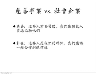 慈善事業 vs. 社會企業

                   • 慈善：這些人需要幫助，我們應該投入
                     資源協助他們


                   • 社企：這些人是我們的夥伴，我們應該
                     一起合作創造價值




Wednesday, May 2, 12
 