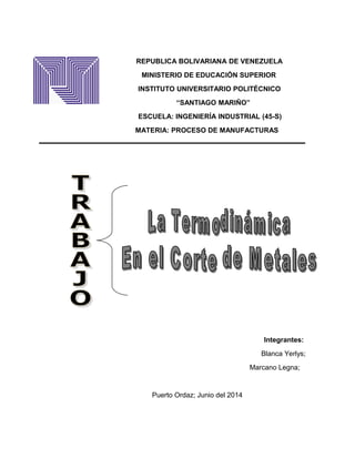 REPUBLICA BOLIVARIANA DE VENEZUELA
MINISTERIO DE EDUCACIÓN SUPERIOR
INSTITUTO UNIVERSITARIO POLITÉCNICO
“SANTIAGO MARIÑO”
ESCUELA: INGENIERÍA INDUSTRIAL (45-S)
MATERIA: PROCESO DE MANUFACTURAS
Integrantes:
Blanca Yerlys;
Marcano Legna;
Puerto Ordaz; Junio del 2014
 