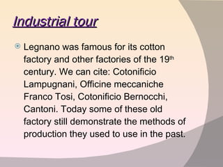 Industrial tour Legnano was famous for its cotton factory and other factories of the 19 th  century. We can cite: Cotonificio Lampugnani, Officine meccaniche Franco Tosi, Cotonificio Bernocchi, Cantoni. Today some of these old factory still demonstrate the methods of production they used to use in the past.  