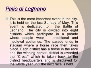 Palio di Legnano This is the most important event in the city. It is held on the last Sunday of May. This event is dedicated to  the Battle of Legnano. The city is divided into eight districts which participate in a parade where people wear  traditional and medieval costumes. The parade ends in stadium where a horse race then takes place. Each district has a horse in the race and the winning horses district is awarded the “Cross” which is taken back to the district headquarters and is displayed for the whole year until the next race is held. 
