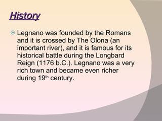 History Legnano was founded by the Romans and it is crossed by The Olona (an important river), and it is famous for its historical battle during the Longbard Reign (1176 b.C.). Legnano was a very rich town and became even richer during 19 th  century.  