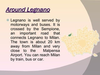 Around Legnano Legnano is well served by motorways and buses. It is crossed by the Sempione, an important road that connects Legnano to Milan. The town is about 20 km away from Milan and very close to the  Malpensa Airport. You can reach Milan by train, bus or car. 