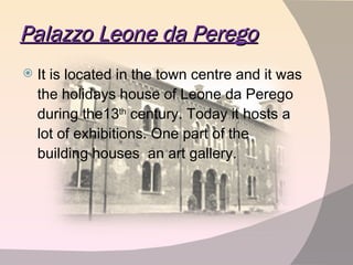 Palazzo Leone da Perego It is located in the town centre and it was the holidays house of Leone da Perego during the13 th  century. Today it hosts a lot of exhibitions. One part of the building houses  an art gallery.  