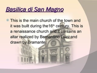 Basilica di San Magno This is the main church of the town and it was built during the16 th  century. This is a renaissance church and it contains an altar realized by Bernardino Luini and drawn by Bramante.  