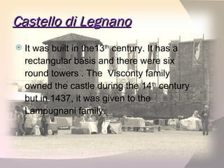 Castello di Legnano It was built in the13 th  century. It has a rectangular basis and there were six round towers . The  Visconty family owned the castle during the 14 th  century but in 1437, it was given to the Lampugnani family. 