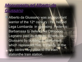Monumento ad Alberto da Giussano Alberto da Giussano was an important warrior of the 12 th  century . He  helped Lega Lombarda  in opposing  Federico Barbarossa to defend the Carroccio. Legnano paid its dues to  Alberto da Giussano by building a  monument which represents him. It stands  in the city centre very close to the train stationthe train station.  