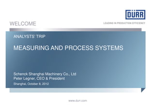 WELCOME

 ANALYSTS’ TRIP

 MEASURING AND PROCESS SYSTEMS



 Schenck Shanghai Machinery Co., Ltd
 Peter Legner, CEO & President
 Shanghai, October 8, 2012




                               www.durr.com
 